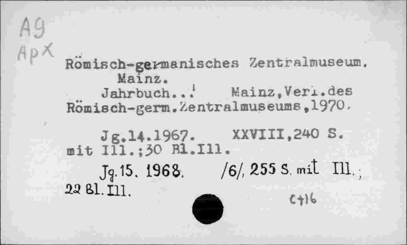 ﻿Rom isch-çeun anisches Ze nt r alm use um, Mainz.
Jahrbuch...1 Mainz, Verl, des
Romisch-germ.Zentralmuseums,1970•
Jg.14.196?.	XXVIII,240 S.
mit Ill.;30 Bl.Ill.
J^.15. 196a.	/6/, 255 S, mit Ill.;
25 Ы. Ill, Ä	„